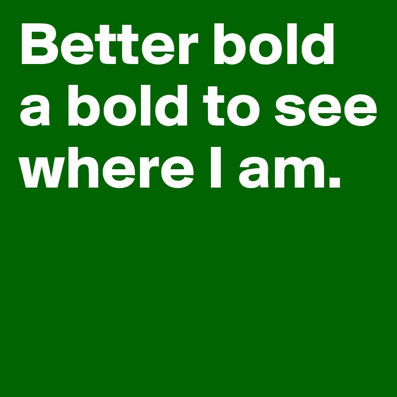 Better bold a bold to see where I am. 

