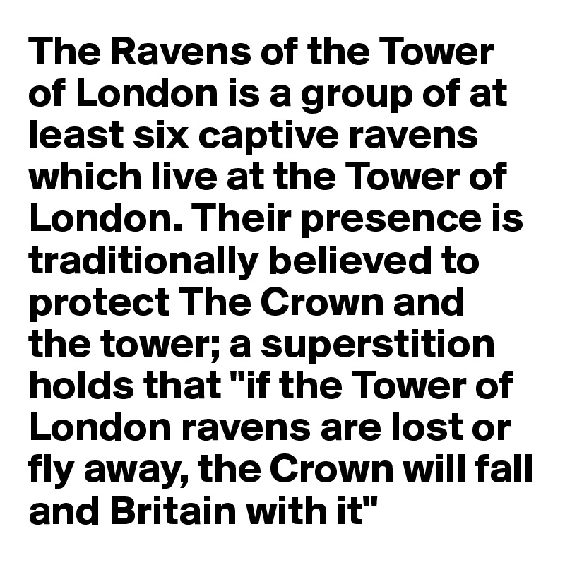 The Ravens of the Tower of London is a group of at least six captive ravens which live at the Tower of London. Their presence is traditionally believed to protect The Crown and the tower; a superstition holds that "if the Tower of London ravens are lost or fly away, the Crown will fall and Britain with it"