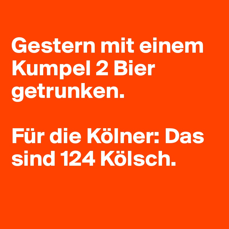 
Gestern mit einem Kumpel 2 Bier getrunken. 

Für die Kölner: Das sind 124 Kölsch. 

