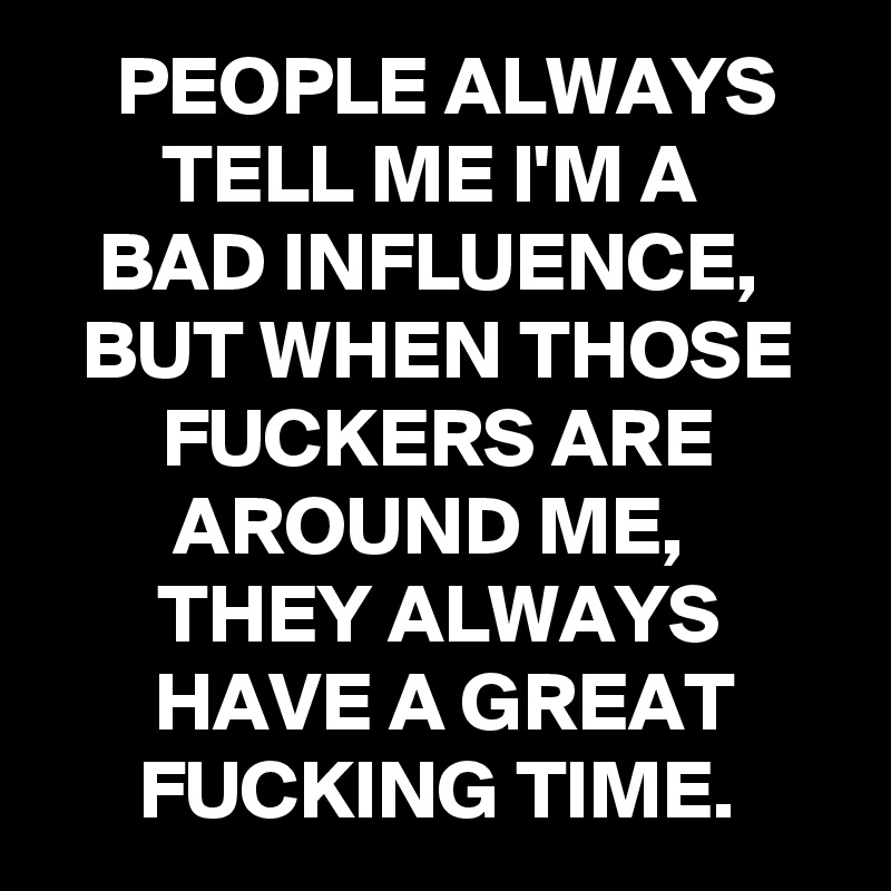 PEOPLE ALWAYS TELL ME I'M A 
BAD INFLUENCE, 
BUT WHEN THOSE FUCKERS ARE AROUND ME, 
THEY ALWAYS 
HAVE A GREAT FUCKING TIME.