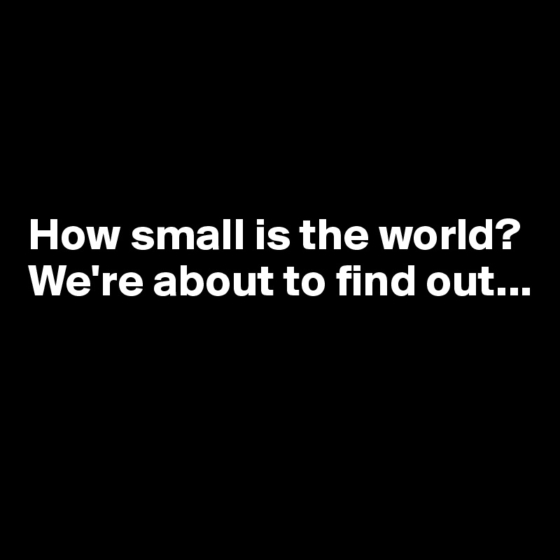 



How small is the world? We're about to find out...



