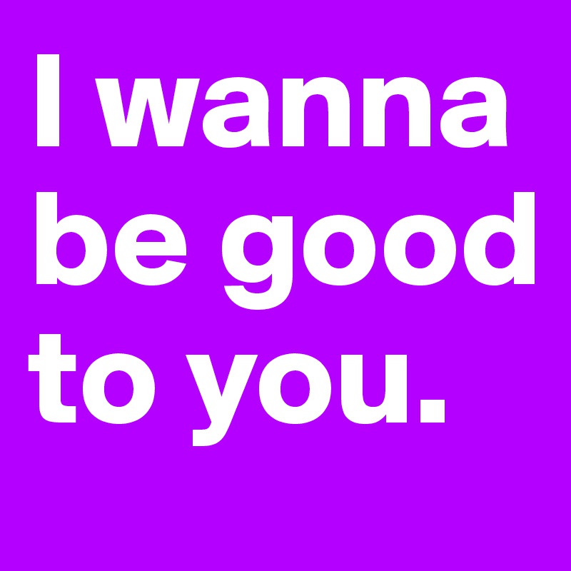 I wanna be good to you. 