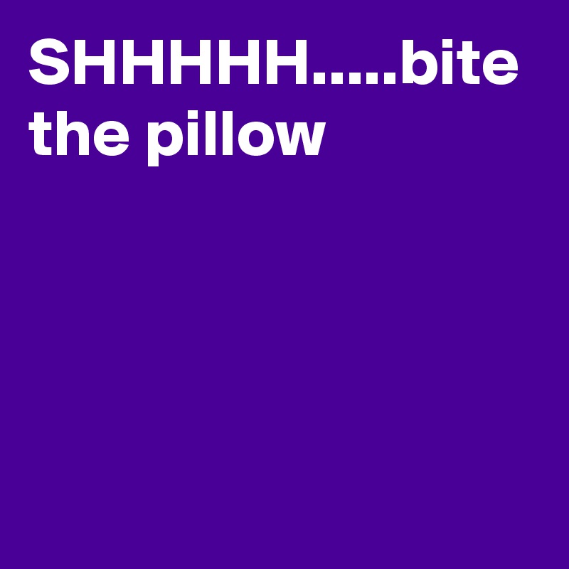 SHHHHH.....bite the pillow