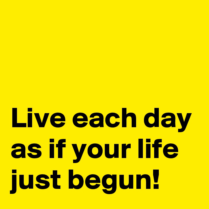 


Live each day as if your life just begun!