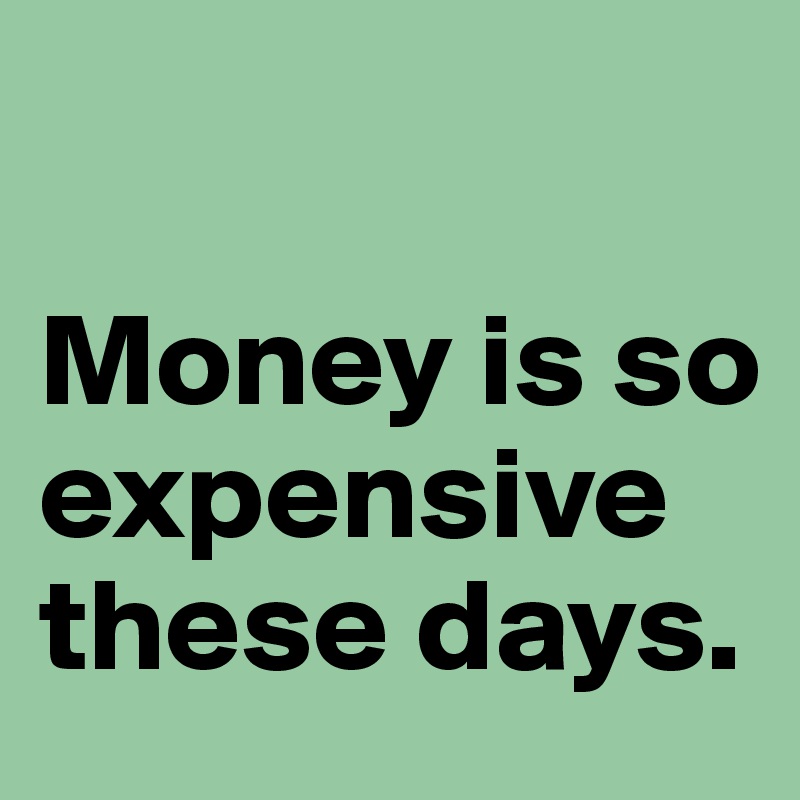 

Money is so expensive these days.