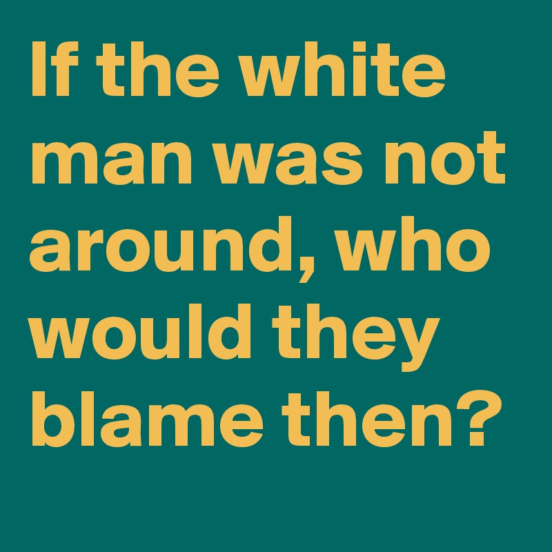 If the white man was not around, who would they blame then?
