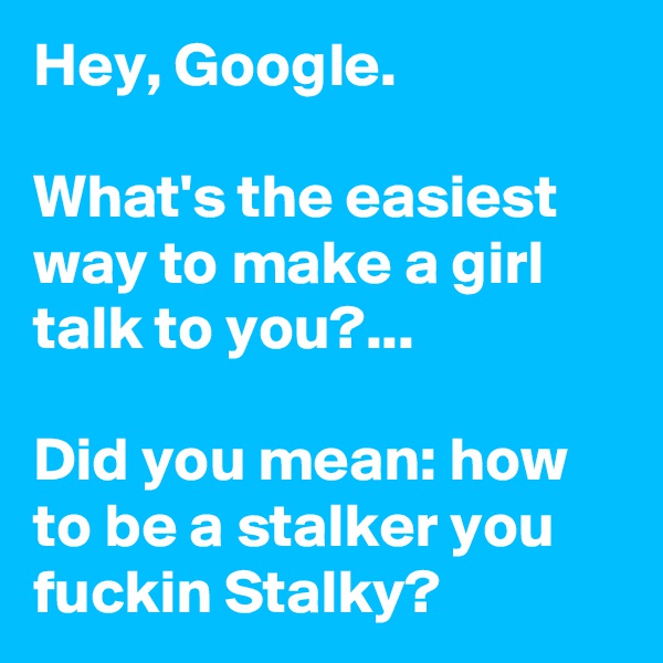 Hey, Google.

What's the easiest way to make a girl talk to you?... 

Did you mean: how to be a stalker you fuckin Stalky? 