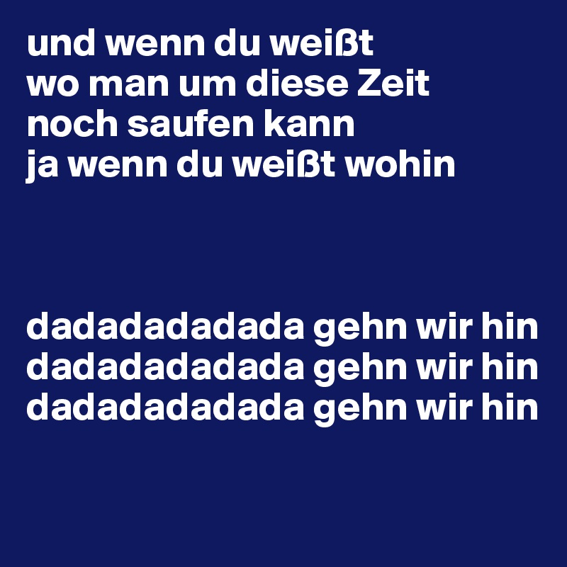 und wenn du weißt 
wo man um diese Zeit
noch saufen kann
ja wenn du weißt wohin



dadadadadada gehn wir hin
dadadadadada gehn wir hin
dadadadadada gehn wir hin