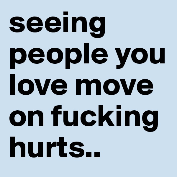 seeing people you love move on fucking hurts..