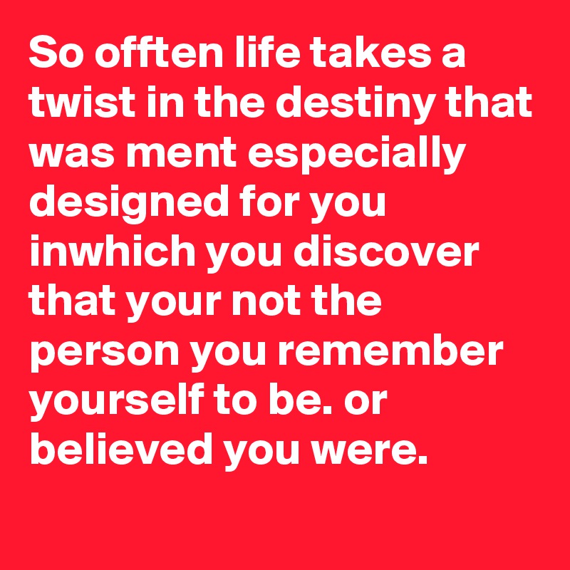 So offten life takes a twist in the destiny that was ment especially designed for you inwhich you discover that your not the person you remember yourself to be. or believed you were.
