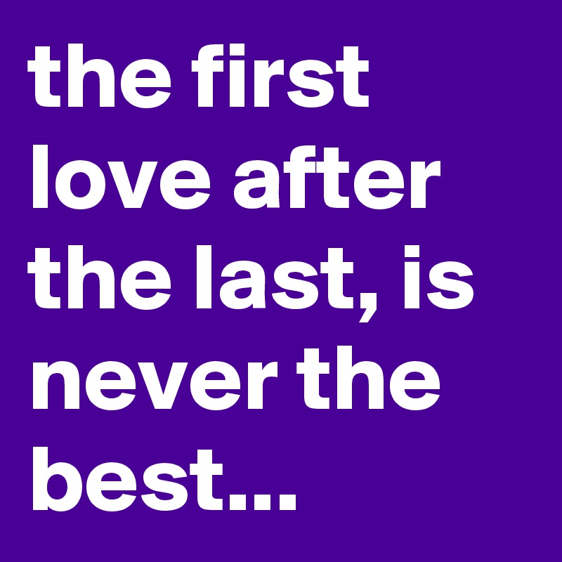 the first love after the last, is never the best...