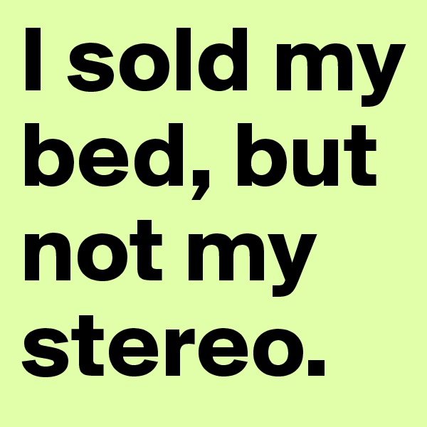 I sold my bed, but not my stereo. 