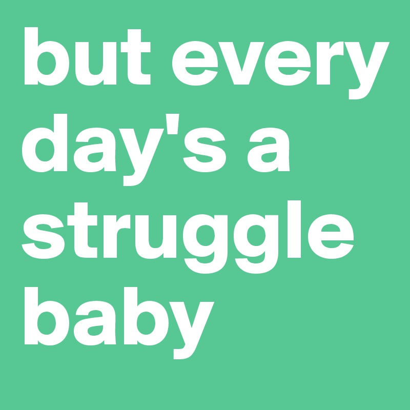 but every day's a struggle baby