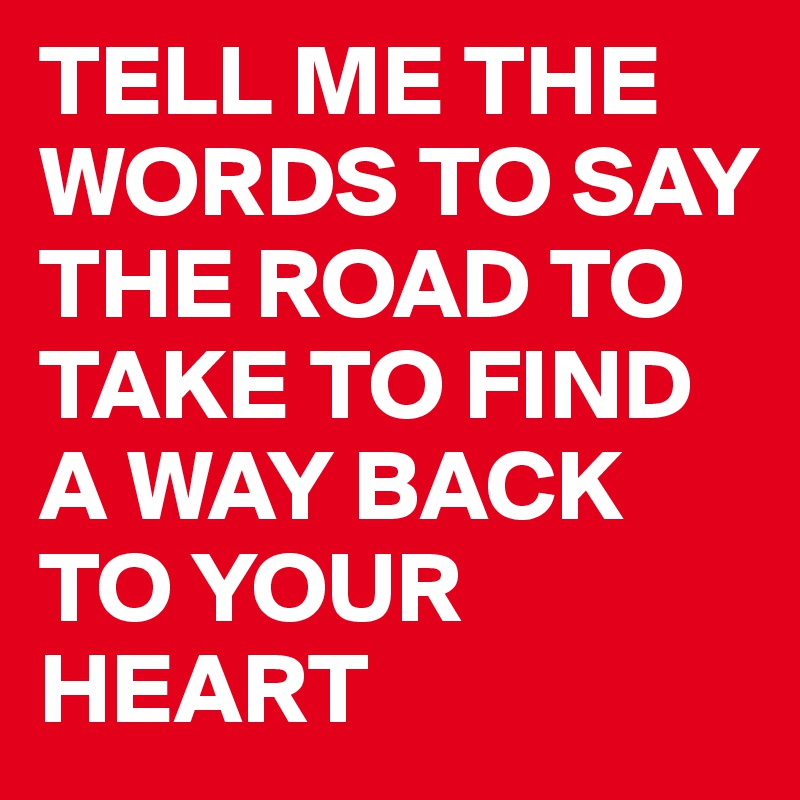 TELL ME THE WORDS TO SAY THE ROAD TO TAKE TO FIND A WAY BACK TO YOUR HEART 