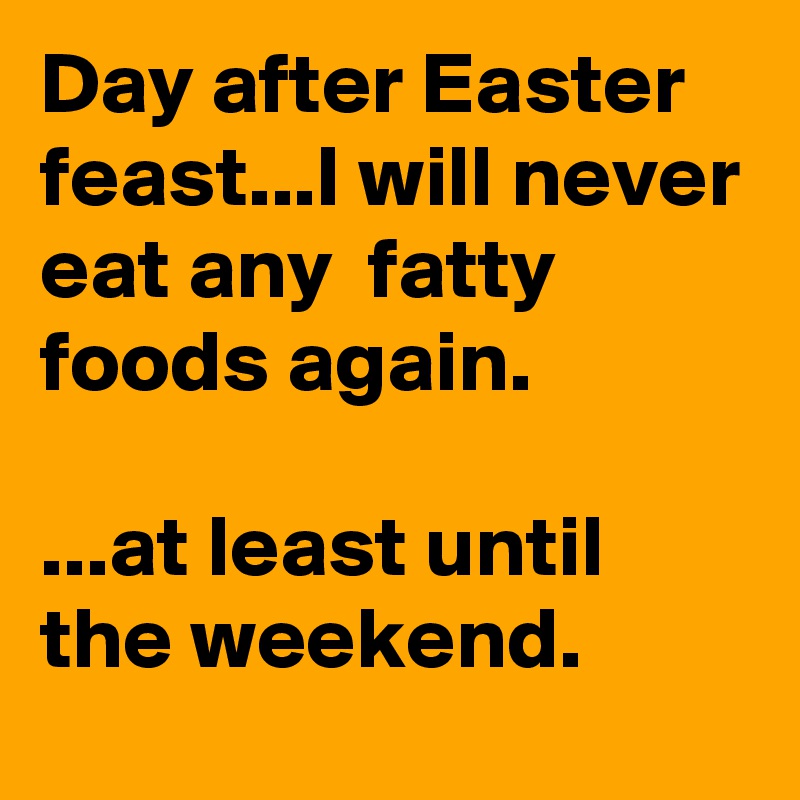 Day after Easter feast...I will never eat any  fatty foods again.                                                 ...at least until the weekend.          