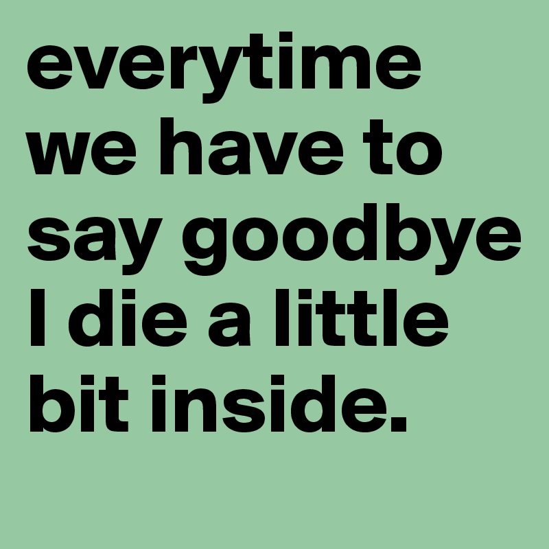 everytime we have to say goodbye I die a little bit inside. 