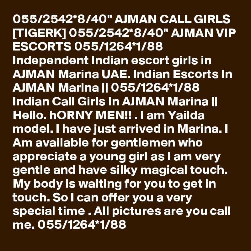 055/2542*8/40" AJMAN CALL GIRLS [TIGERK] 055/2542*8/40" AJMAN VIP ESCORTS 055/1264*1/88 Independent Indian escort girls in AJMAN Marina UAE. Indian Escorts In AJMAN Marina || 055/1264*1/88 Indian Call Girls In AJMAN Marina || Hello. hORNY MEN!! . I am Yailda model. I have just arrived in Marina. I Am available for gentlemen who appreciate a young girl as I am very gentle and have silky magical touch. My body is waiting for you to get in touch. So I can offer you a very special time . All pictures are you call me. 055/1264*1/88