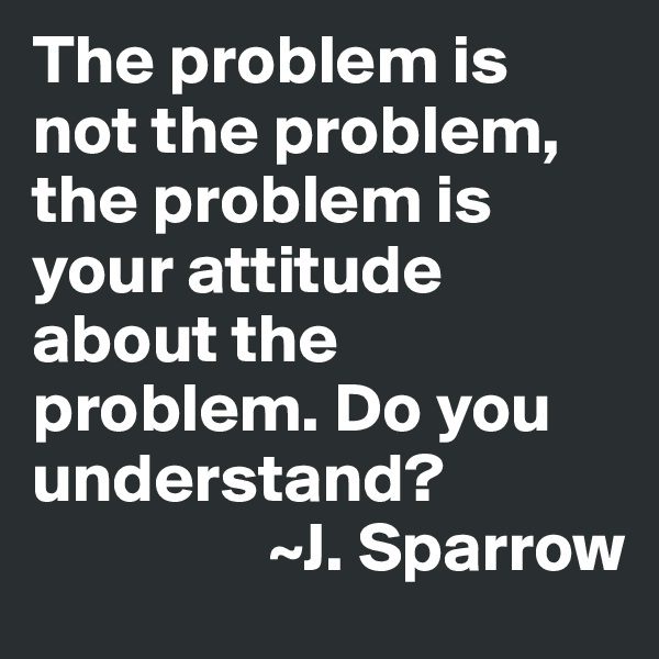 The problem is not the problem, the problem is your attitude about the problem. Do you understand?
                 ~J. Sparrow