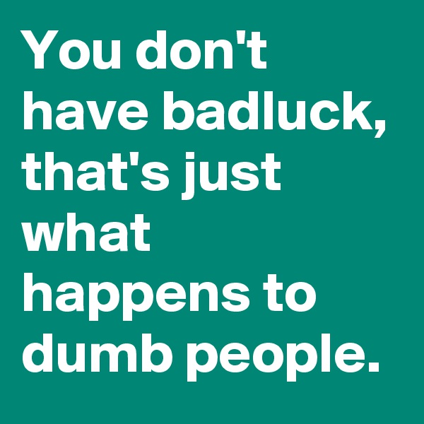 You don't have badluck, that's just what happens to dumb people.