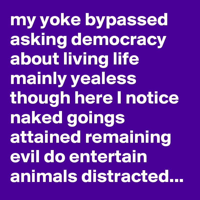 my yoke bypassed asking democracy
about living life mainly yealess though here I notice naked goings attained remaining evil do entertain animals distracted...