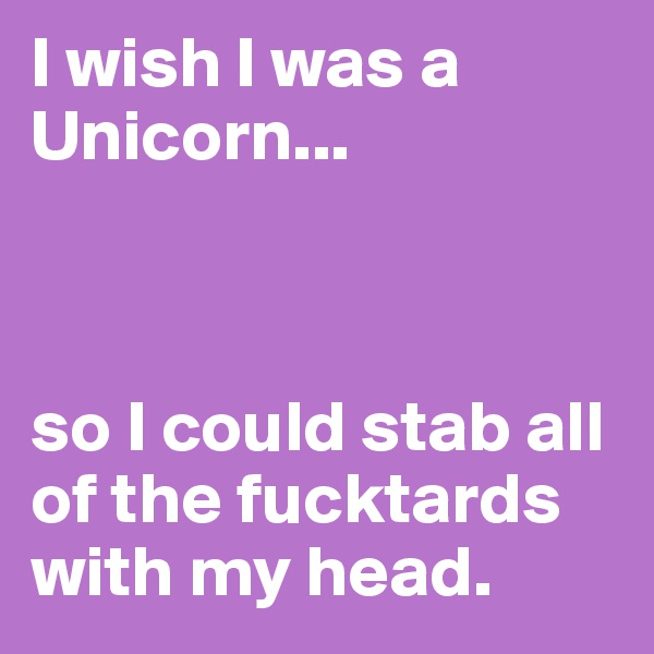 I wish I was a Unicorn...



so I could stab all of the fucktards with my head.