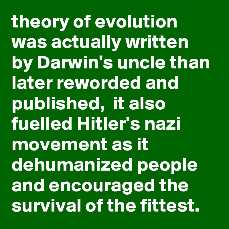 theory of evolution was actually written by Darwin's uncle than later reworded and published,  it also fuelled Hitler's nazi movement as it dehumanized people and encouraged the survival of the fittest.