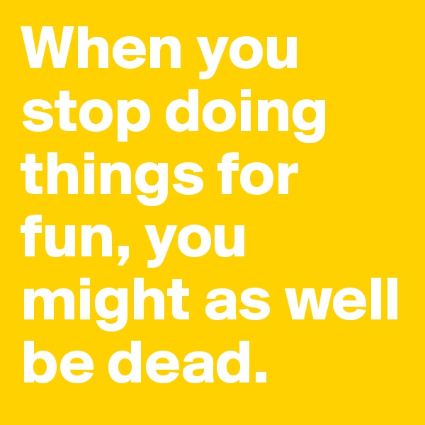 When you stop doing things for fun, you might as well be dead. 