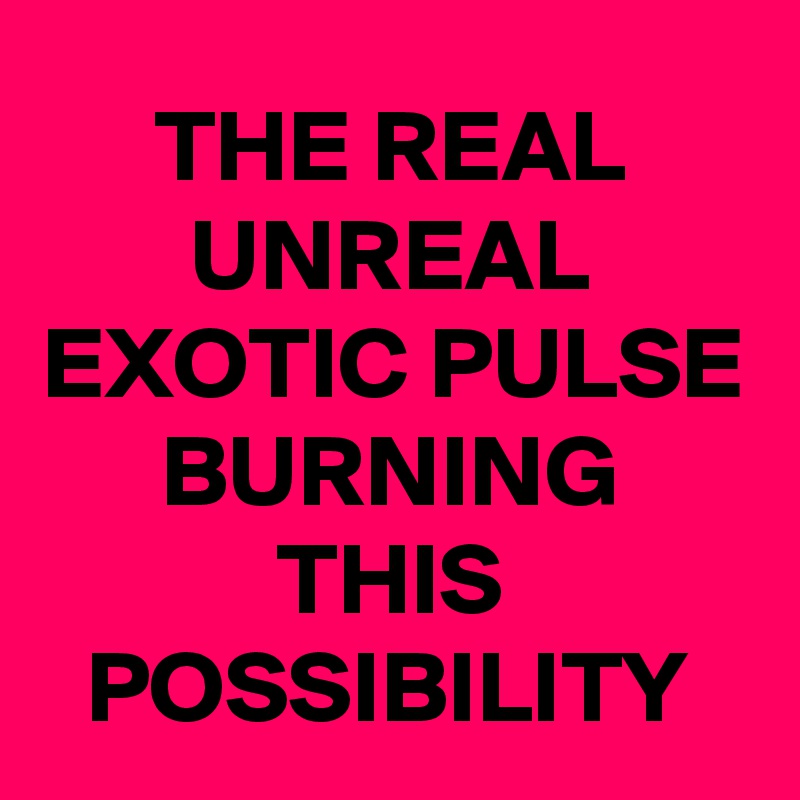 THE REAL UNREAL EXOTIC PULSE BURNING THIS POSSIBILITY
