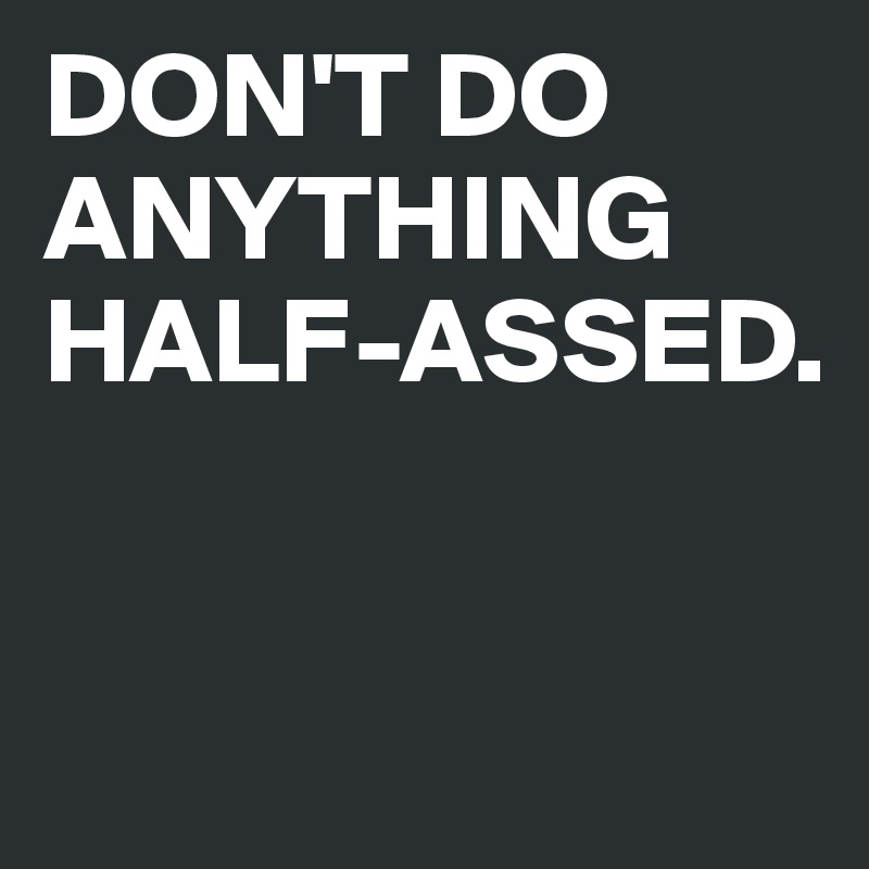 DON'T DO ANYTHING HALF-ASSED.



