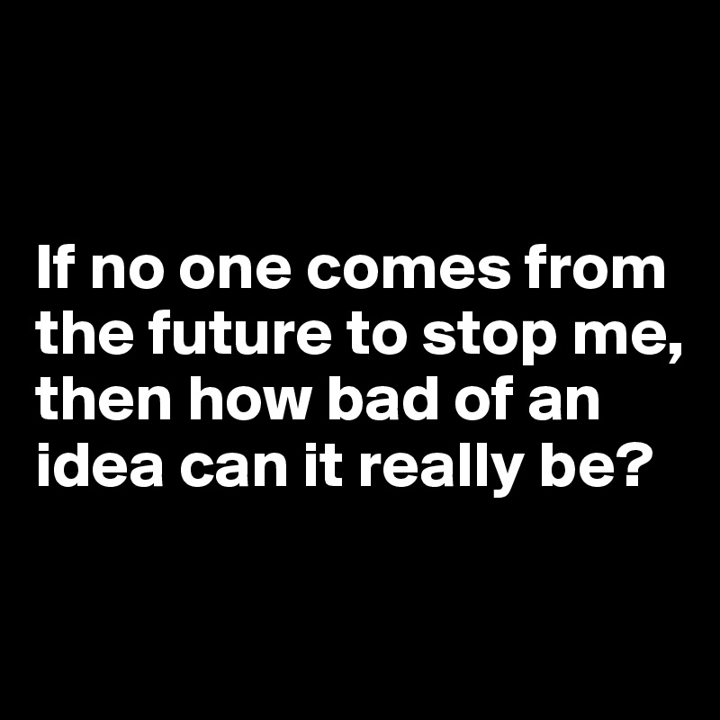 


If no one comes from the future to stop me, then how bad of an idea can it really be?

