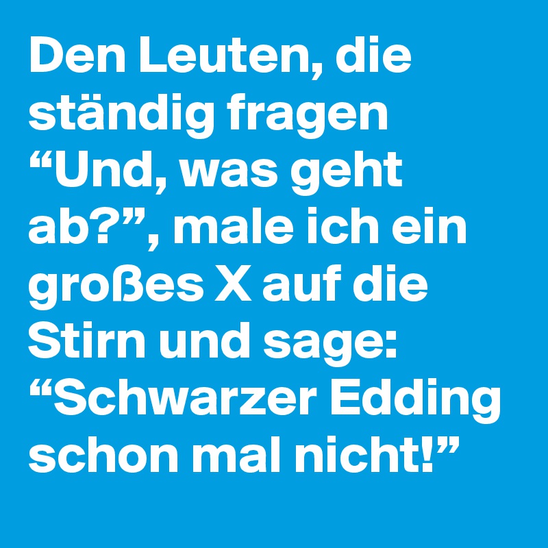 Den Leuten, die ständig fragen “Und, was geht ab?”, male ich ein großes X auf die Stirn und sage: “Schwarzer Edding schon mal nicht!”