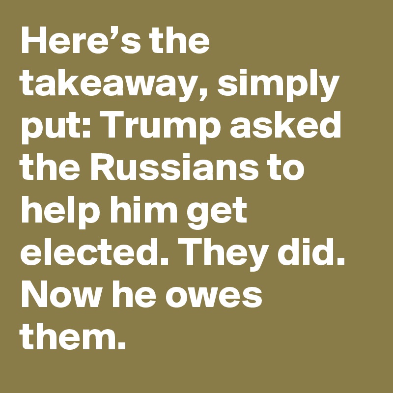 Here’s the takeaway, simply put: Trump asked the Russians to help him get elected. They did. Now he owes them.