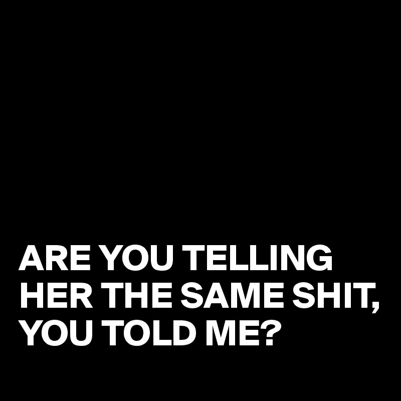 





ARE YOU TELLING HER THE SAME SHIT, 
YOU TOLD ME?