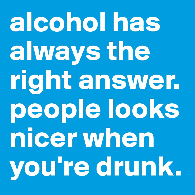 alcohol has always the right answer. people looks nicer when you're drunk.