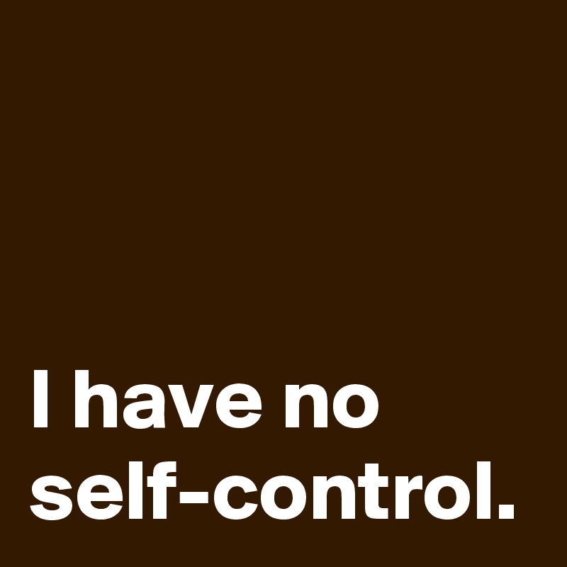 I have no self-control.