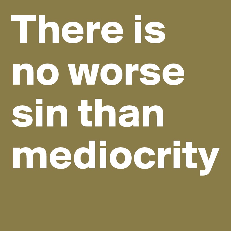 There is no worse sin than mediocrity