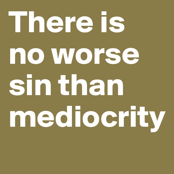 There is no worse sin than mediocrity