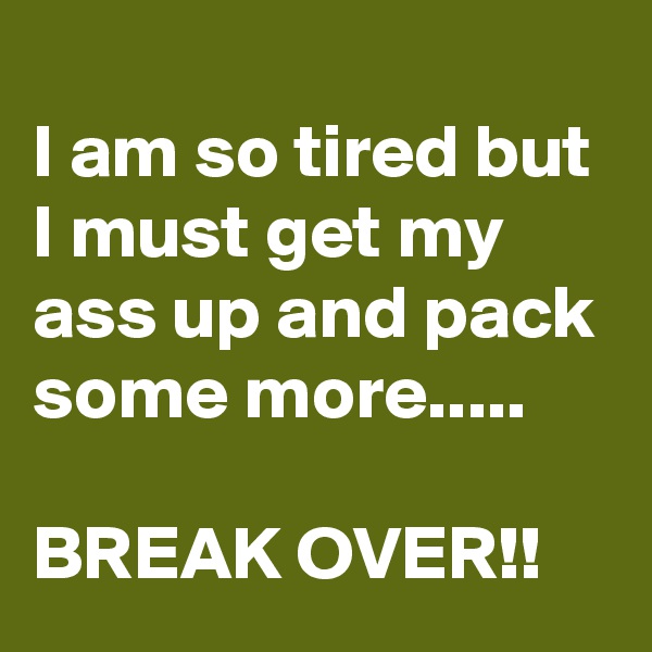 
I am so tired but I must get my ass up and pack some more.....

BREAK OVER!!