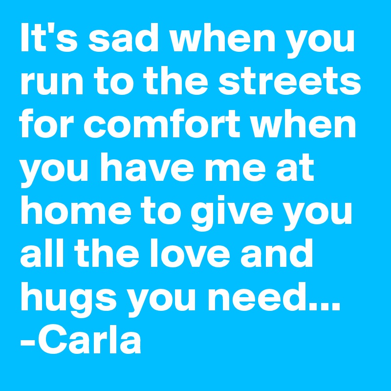 It's sad when you run to the streets for comfort when you have me at home to give you all the love and hugs you need...
-Carla