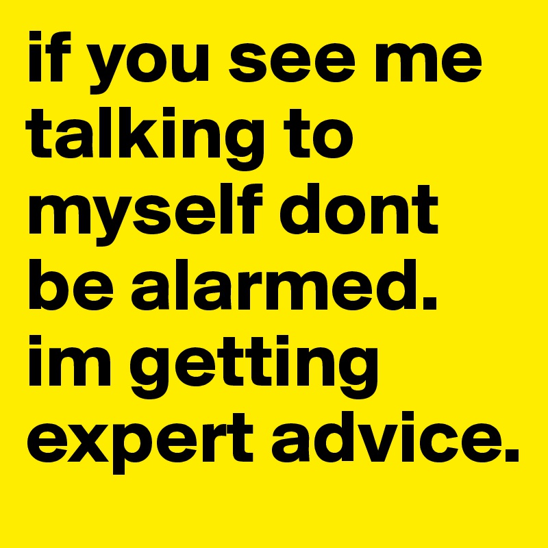 if you see me talking to myself dont be alarmed. im getting expert advice.