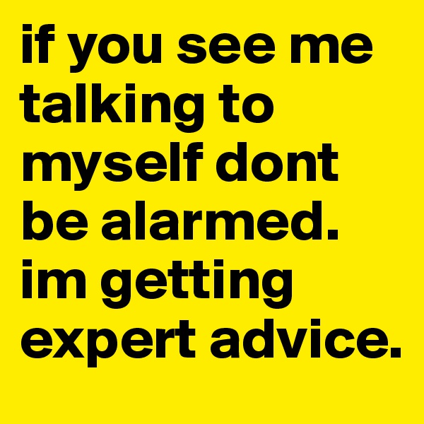 if you see me talking to myself dont be alarmed. im getting expert advice.