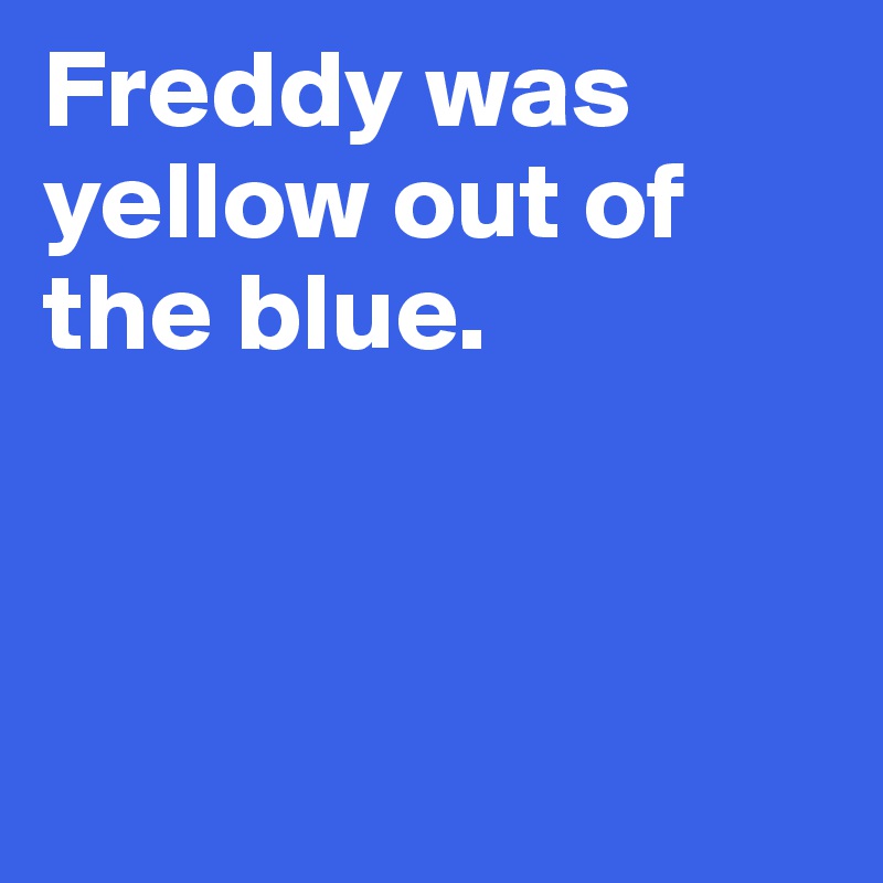 Freddy was yellow out of the blue. 



