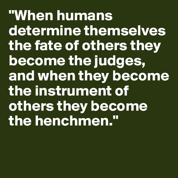 "When humans determine themselves the fate of others they become the judges, and when they become the instrument of others they become the henchmen." 

