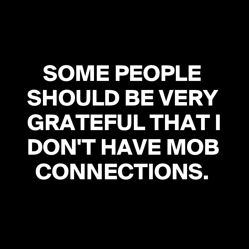 

SOME PEOPLE SHOULD BE VERY GRATEFUL THAT I DON'T HAVE MOB CONNECTIONS.

