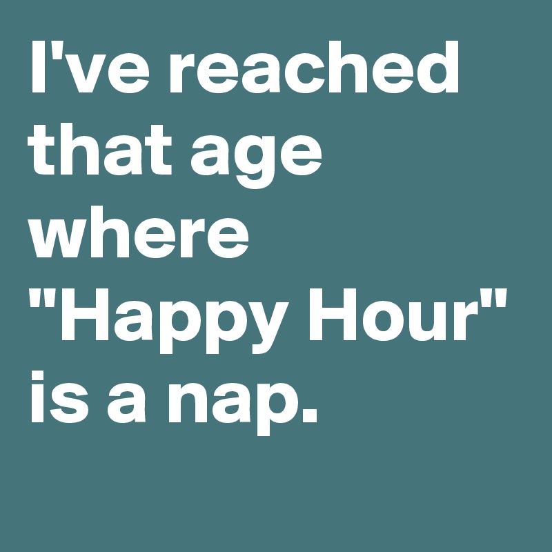 I've reached that age where "Happy Hour" is a nap.