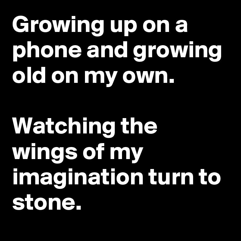 Growing up on a phone and growing old on my own.

Watching the wings of my imagination turn to stone.