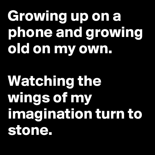 Growing up on a phone and growing old on my own.

Watching the wings of my imagination turn to stone.