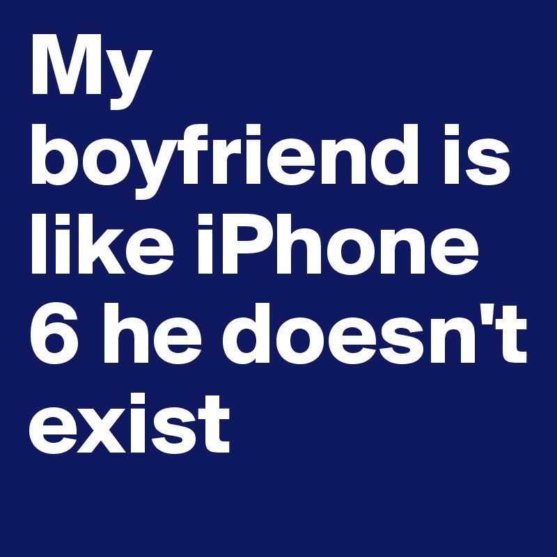 My boyfriend is like iPhone 6 he doesn't exist