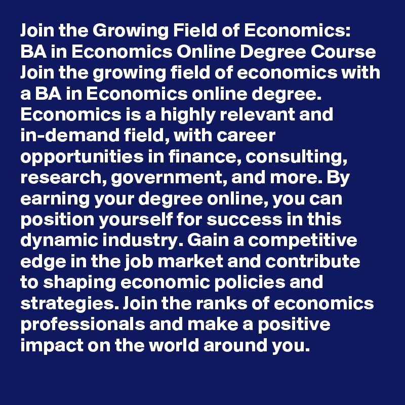 Join the Growing Field of Economics: BA in Economics Online Degree Course
Join the growing field of economics with a BA in Economics online degree. Economics is a highly relevant and in-demand field, with career opportunities in finance, consulting, research, government, and more. By earning your degree online, you can position yourself for success in this dynamic industry. Gain a competitive edge in the job market and contribute to shaping economic policies and strategies. Join the ranks of economics professionals and make a positive impact on the world around you.