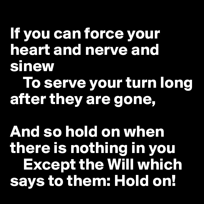 
If you can force your heart and nerve and sinew
    To serve your turn long after they are gone,   

And so hold on when there is nothing in you
    Except the Will which says to them: Hold on!
